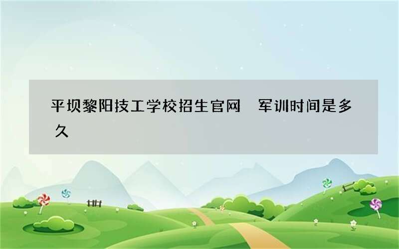 平坝黎阳技工学校招生官网 军训时间是多久